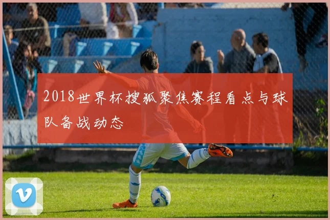 2018世界杯搜狐聚焦赛程看点与球队备战动态