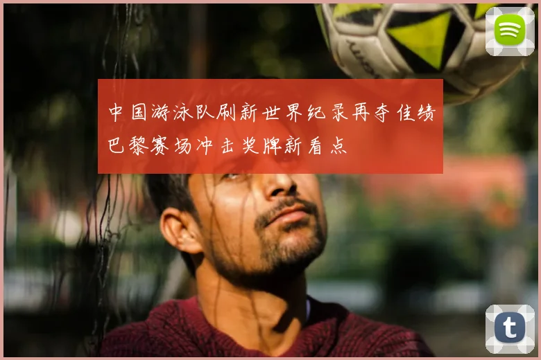 中国游泳队刷新世界纪录再夺佳绩巴黎赛场冲击奖牌新看点