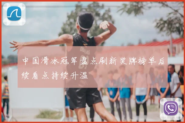 中国滑冰冠军盘点刷新奖牌榜单后续看点持续升温