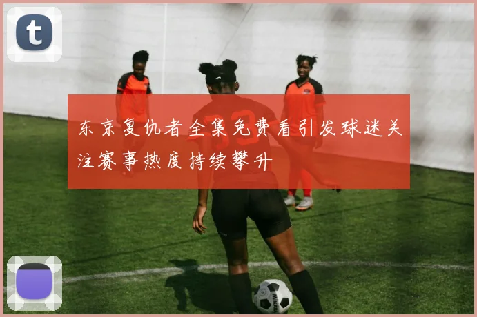 东京复仇者全集免费看引发球迷关注赛事热度持续攀升