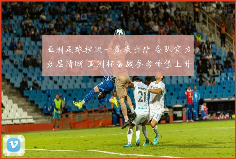 亚洲足球档次一览表出炉 各队实力分层清晰 亚洲杯备战参考价值上升