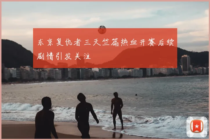 东京复仇者三天竺篇热血开赛后续剧情引发关注