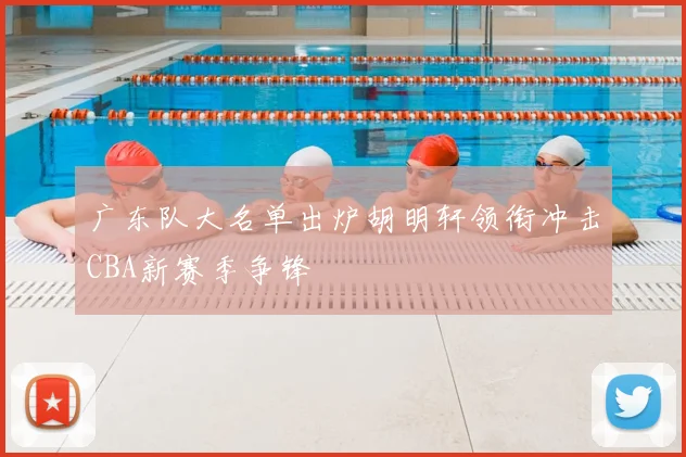 广东队大名单出炉胡明轩领衔冲击CBA新赛季争锋