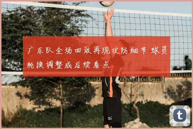 广东队全场回放再现攻防细节 球员轮换调整成后续看点