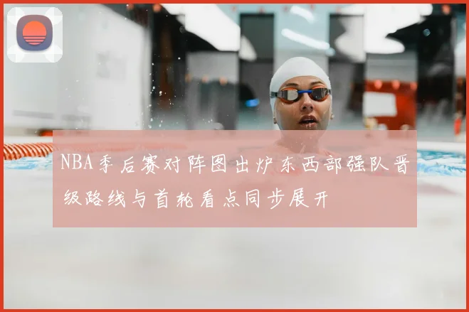 NBA季后赛对阵图出炉东西部强队晋级路线与首轮看点同步展开