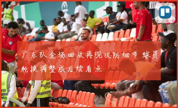 广东队全场回放再现攻防细节 球员轮换调整成后续看点
