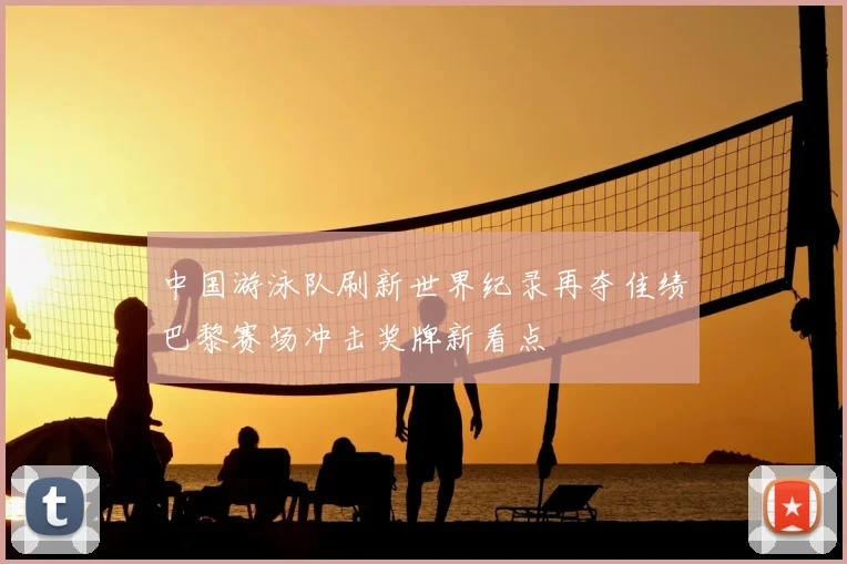 中国游泳队刷新世界纪录再夺佳绩巴黎赛场冲击奖牌新看点