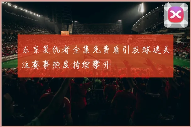 东京复仇者全集免费看引发球迷关注赛事热度持续攀升