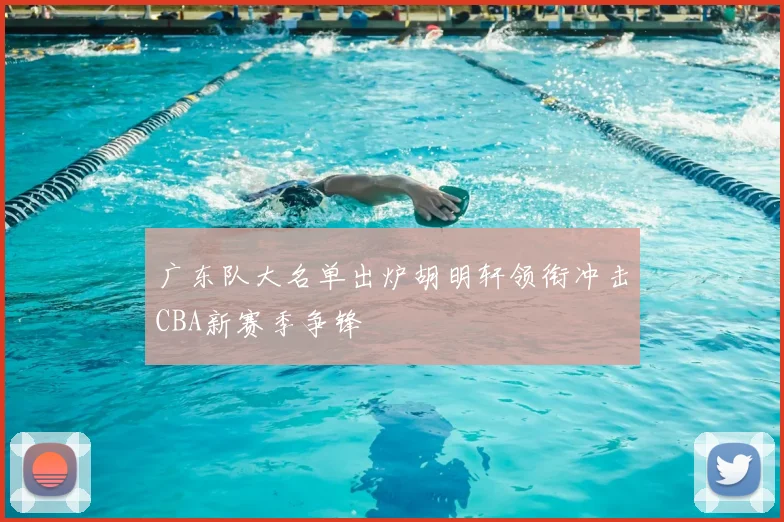 广东队大名单出炉胡明轩领衔冲击CBA新赛季争锋