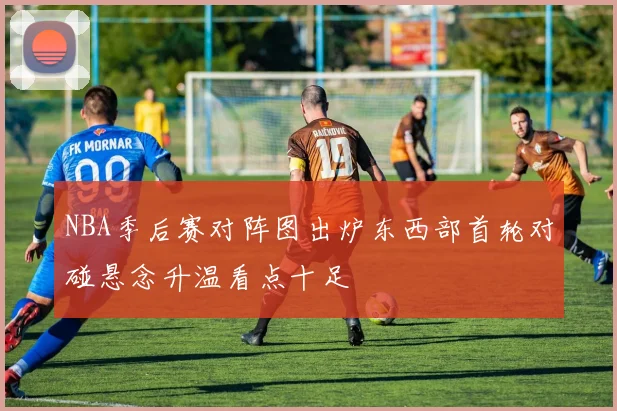NBA季后赛对阵图出炉东西部首轮对碰悬念升温看点十足