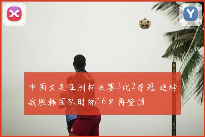 中国女足亚洲杯决赛3比2夺冠 逆转战胜韩国队时隔16年再登顶