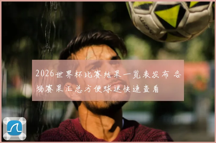 2026世界杯比赛结果一览表发布 各场赛果汇总方便球迷快速查看