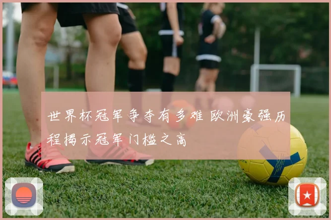 世界杯冠军争夺有多难 欧洲豪强历程揭示冠军门槛之高